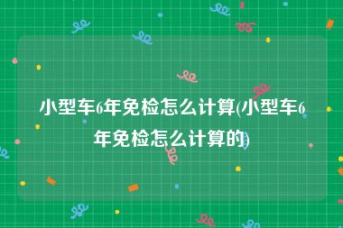 小型车6年免检怎么计算(小型车6年免检怎么计算的)