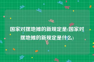 国家对摆地摊的新规定是(国家对摆地摊的新规定是什么)