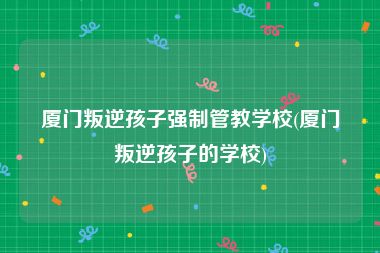 厦门叛逆孩子强制管教学校(厦门叛逆孩子的学校)