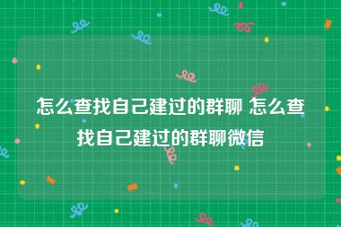 怎么查找自己建过的群聊 怎么查找自己建过的群聊微信