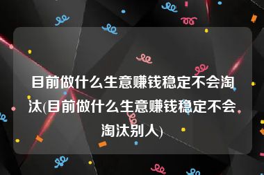 目前做什么生意赚钱稳定不会淘汰(目前做什么生意赚钱稳定不会淘汰别人)