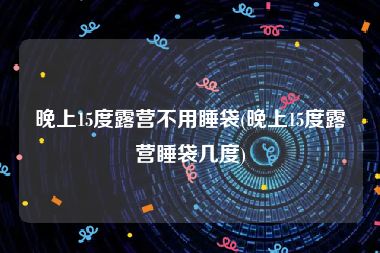 晚上15度露营不用睡袋(晚上15度露营睡袋几度)