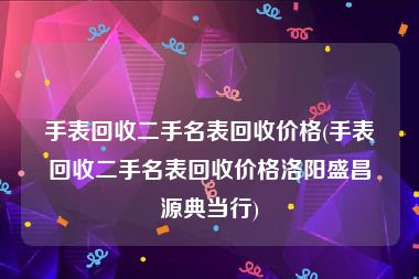 手表回收二手名表回收价格(手表回收二手名表回收价格洛阳盛昌源典当行)