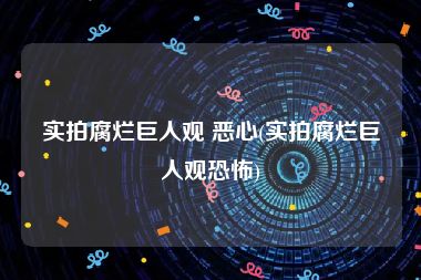 实拍腐烂巨人观 恶心(实拍腐烂巨人观恐怖)