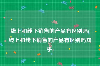 线上和线下销售的产品有区别吗(线上和线下销售的产品有区别吗知乎)