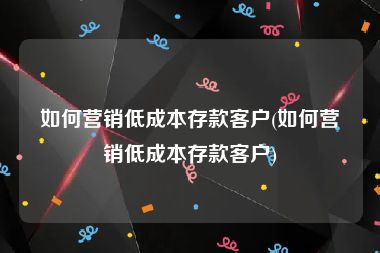 如何营销低成本存款客户(如何营销低成本存款客户)