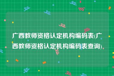 广西教师资格认定机构编码表(广西教师资格认定机构编码表查询)