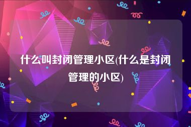 什么叫封闭管理小区(什么是封闭管理的小区)