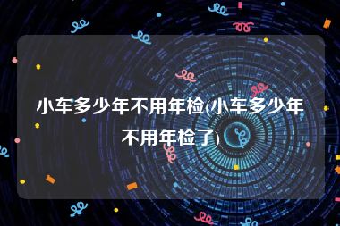 小车多少年不用年检(小车多少年不用年检了)