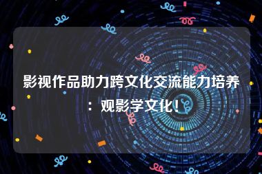 影视作品助力跨文化交流能力培养：观影学文化！