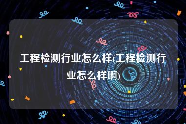 工程检测行业怎么样(工程检测行业怎么样啊)