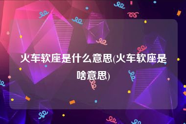 火车软座是什么意思(火车软座是啥意思)