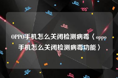 OPPO手机怎么关闭检测病毒〈oppo手机怎么关闭检测病毒功能〉