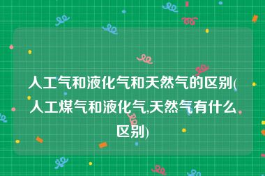 人工气和液化气和天然气的区别(人工煤气和液化气,天然气有什么区别)