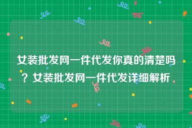 女装批发网一件代发你真的清楚吗？女装批发网一件代发详细解析