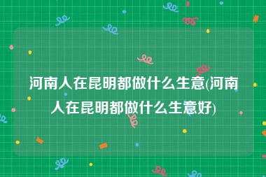 河南人在昆明都做什么生意(河南人在昆明都做什么生意好)