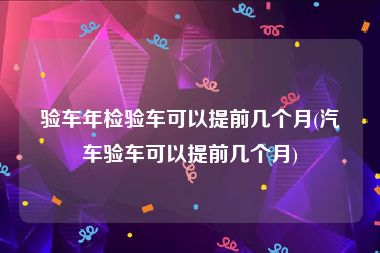 验车年检验车可以提前几个月(汽车验车可以提前几个月)