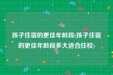 孩子住宿的更佳年龄段(孩子住宿的更佳年龄段多大适合住校)