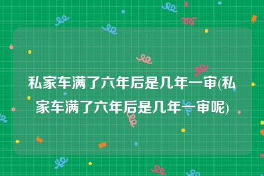 私家车满了六年后是几年一审(私家车满了六年后是几年一审呢)