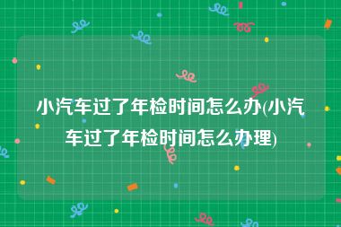 小汽车过了年检时间怎么办(小汽车过了年检时间怎么办理)