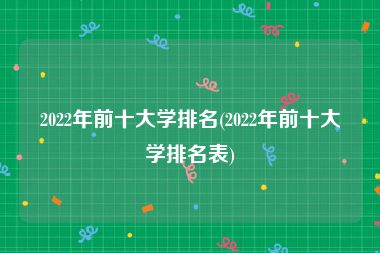 2022年前十大学排名(2022年前十大学排名表)