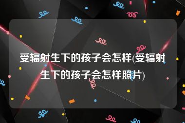 受辐射生下的孩子会怎样(受辐射生下的孩子会怎样照片)