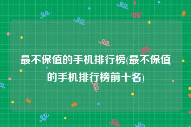 最不保值的手机排行榜(最不保值的手机排行榜前十名)