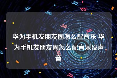 华为手机发朋友圈怎么配音乐 华为手机发朋友圈怎么配音乐没声音