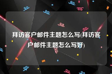 拜访客户邮件主题怎么写(拜访客户邮件主题怎么写好)