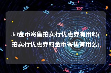 dnf金币寄售拍卖行优惠券有用吗(拍卖行优惠券对金币寄售有用么)