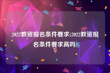 2022教资报名条件要求(2022教资报名条件要求高吗)