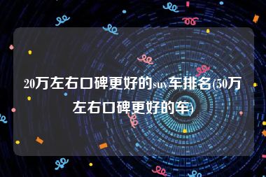 20万左右口碑更好的suv车排名(50万左右口碑更好的车)