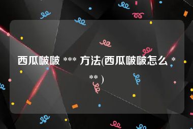 西瓜啵啵 *** 方法(西瓜啵啵怎么 *** )