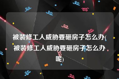 被装修工人威胁要砸房子怎么办(被装修工人威胁要砸房子怎么办呢)