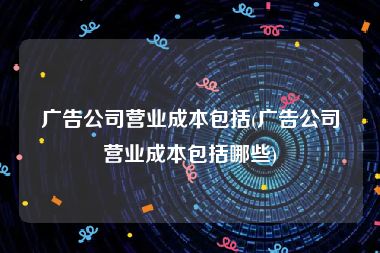 广告公司营业成本包括(广告公司营业成本包括哪些)