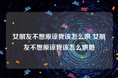 女朋友不想原谅我该怎么哄 女朋友不想原谅我该怎么哄她