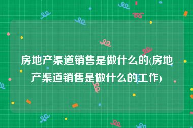 房地产渠道销售是做什么的(房地产渠道销售是做什么的工作)