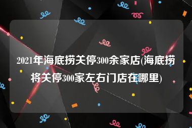 2021年海底捞关停300余家店(海底捞将关停300家左右门店在哪里)