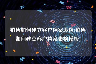 销售如何建立客户档案表格(销售如何建立客户档案表格模板)