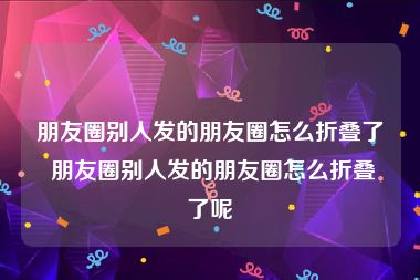 朋友圈别人发的朋友圈怎么折叠了 朋友圈别人发的朋友圈怎么折叠了呢