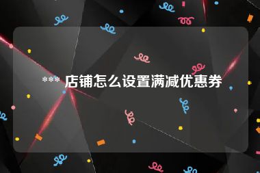  *** 店铺怎么设置满减优惠券