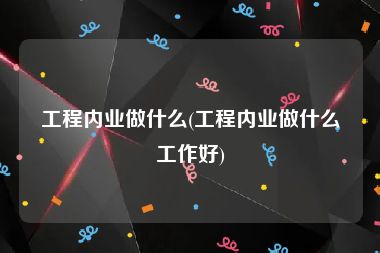 工程内业做什么(工程内业做什么工作好)