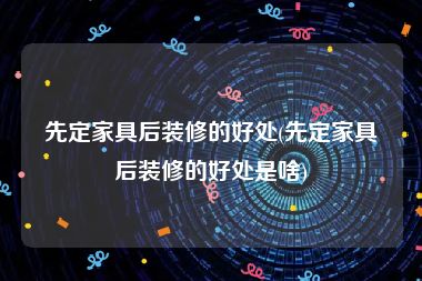 先定家具后装修的好处(先定家具后装修的好处是啥)