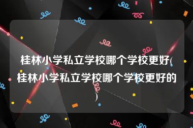 桂林小学私立学校哪个学校更好(桂林小学私立学校哪个学校更好的)