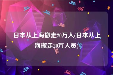 日本从上海撤走20万人(日本从上海撤走20万人员)