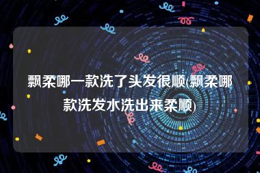 飘柔哪一款洗了头发很顺(飘柔哪款洗发水洗出来柔顺)