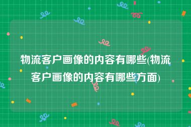 物流客户画像的内容有哪些(物流客户画像的内容有哪些方面)