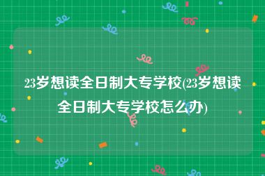 23岁想读全日制大专学校(23岁想读全日制大专学校怎么办)