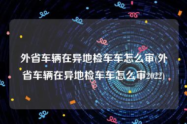 外省车辆在异地检车车怎么审(外省车辆在异地检车车怎么审2022)