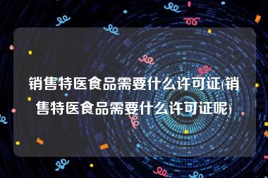 销售特医食品需要什么许可证(销售特医食品需要什么许可证呢)